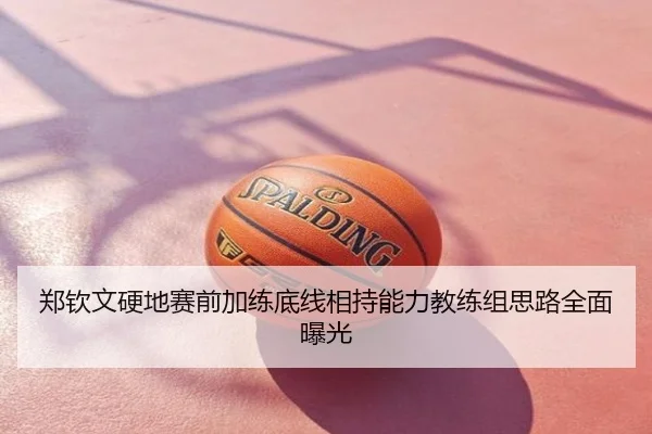 郑钦文硬地赛前加练底线相持能力教练组思路全面曝光