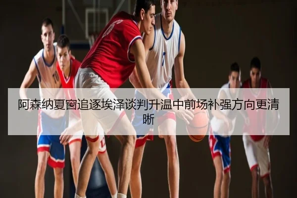 阿森纳夏窗追逐埃泽谈判升温中前场补强方向更清晰