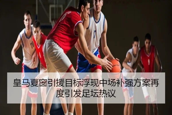 皇马夏窗引援目标浮现中场补强方案再度引发足坛热议
