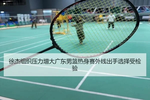 徐杰组织压力增大广东男篮热身赛外线出手选择受检验