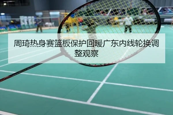 周琦热身赛篮板保护回暖广东内线轮换调整观察